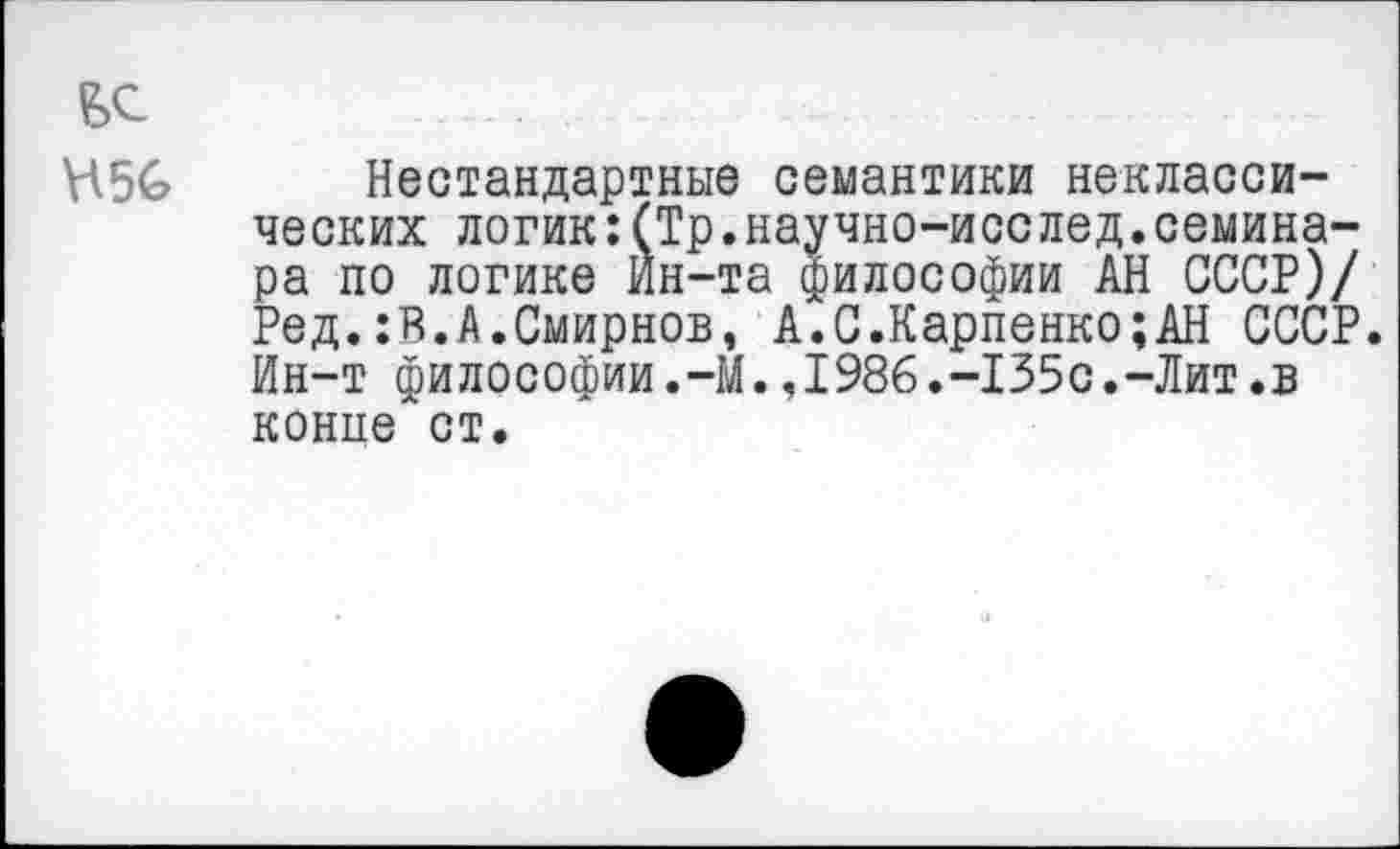 ﻿\\5Ь
Нестандартные семантики неклассических логик:(Тр.научно-исслед.семинара по логике Ин-та философии АН СССР)/ Ред.:В.А.Смирнов, А.С.Карпенко;АН СССР. Ин-т философии.—М.,1986.-135с.-Лит.в конпе ст.